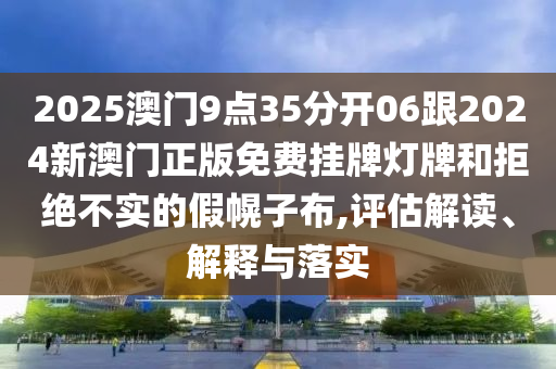2025澳門9點35分開06跟2024新澳門正版免費掛牌燈牌和拒絕不實的假幌子布,評估解讀、解釋與落實
